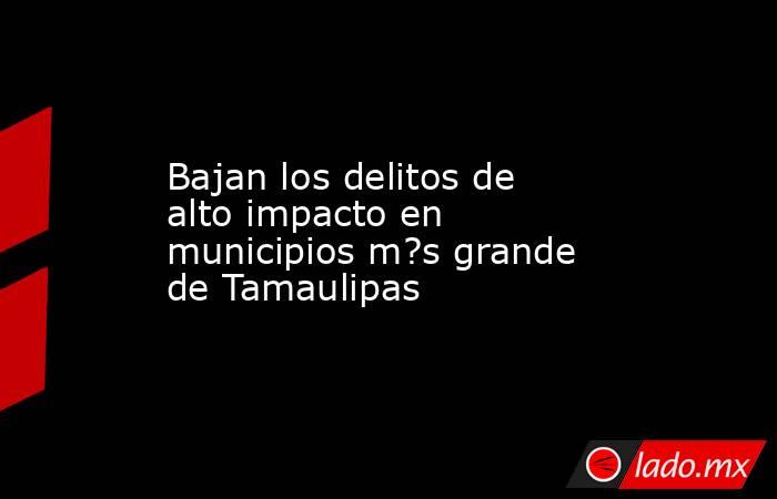 Bajan los delitos de alto impacto en municipios m?s grande de Tamaulipas. Noticias en tiempo real