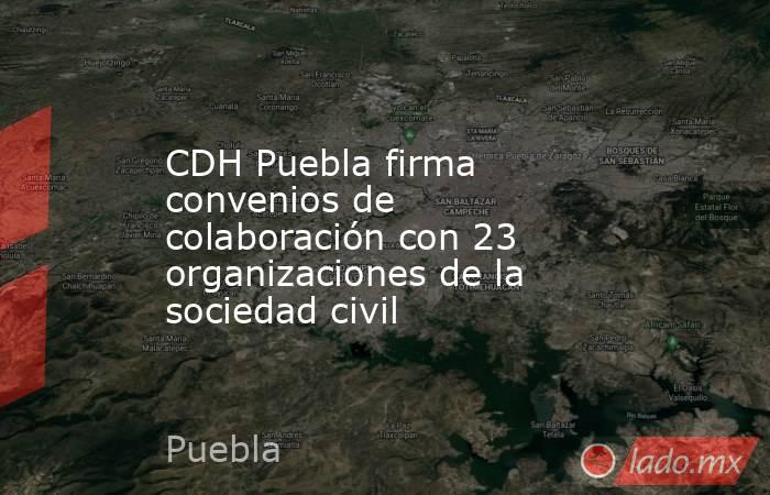 CDH Puebla firma convenios de colaboración con 23 organizaciones de la sociedad civil. Noticias en tiempo real