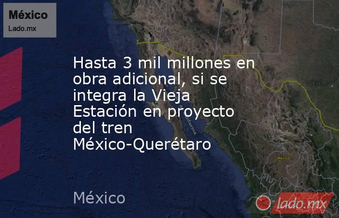 Hasta 3 mil millones en obra adicional, si se integra la Vieja Estación en proyecto del tren México-Querétaro. Noticias en tiempo real
