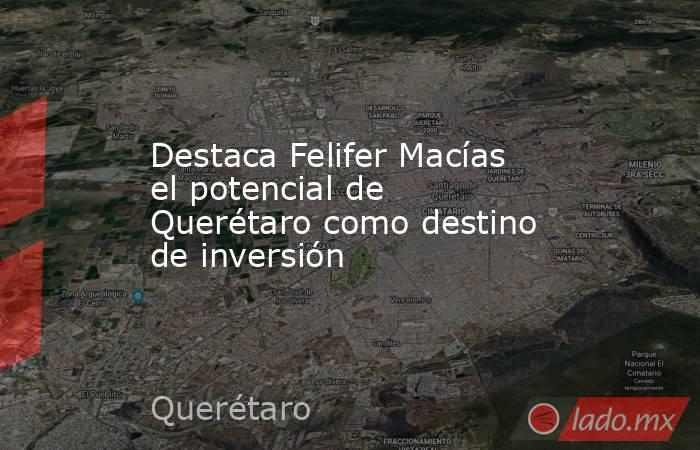 Destaca Felifer Macías el potencial de Querétaro como destino de inversión. Noticias en tiempo real
