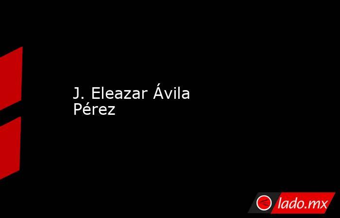 J. Eleazar Ávila Pérez  . Noticias en tiempo real