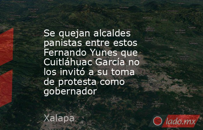 Se quejan alcaldes panistas entre estos Fernando Yunes que Cuitláhuac García no los invitó a su toma de protesta como gobernador. Noticias en tiempo real