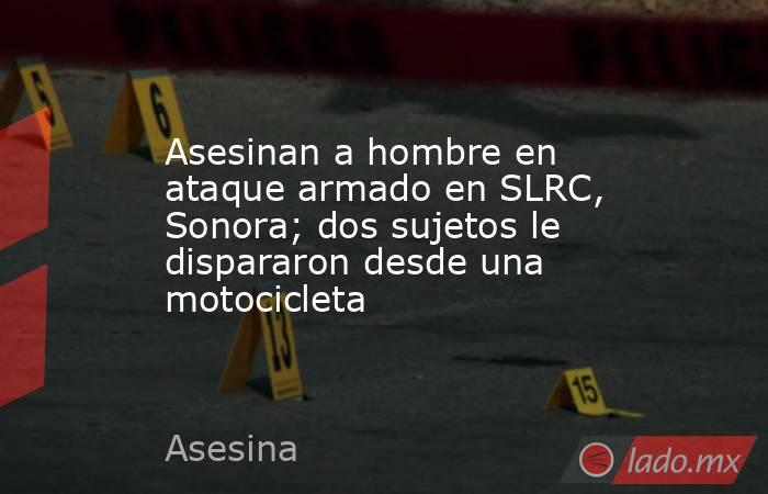 Asesinan a hombre en ataque armado en SLRC, Sonora; dos sujetos le dispararon desde una motocicleta. Noticias en tiempo real