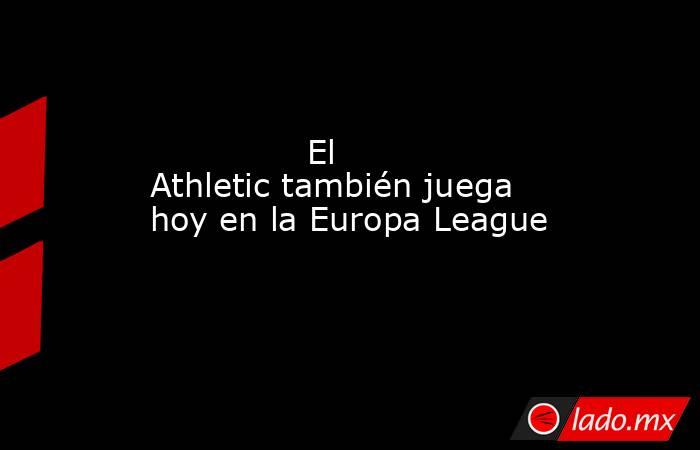                                                               El Athletic también juega hoy en la Europa League                                                          . Noticias en tiempo real