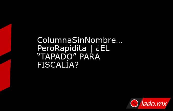 ColumnaSinNombre… PeroRapidita | ¿EL “TAPADO” PARA FISCALÍA?. Noticias en tiempo real