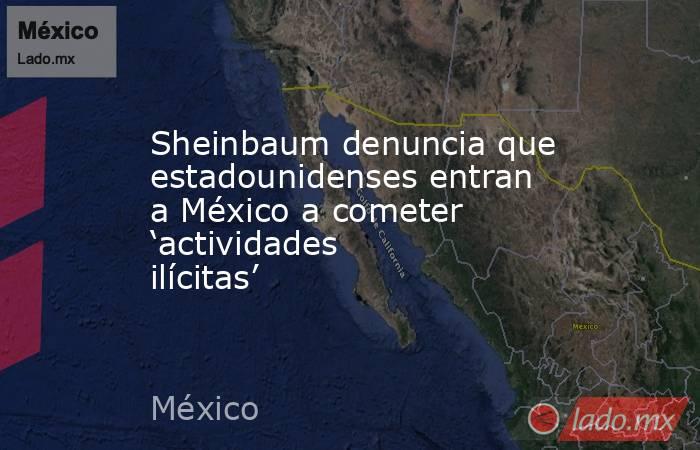 Sheinbaum denuncia que estadounidenses entran a México a cometer ‘actividades ilícitas’. Noticias en tiempo real