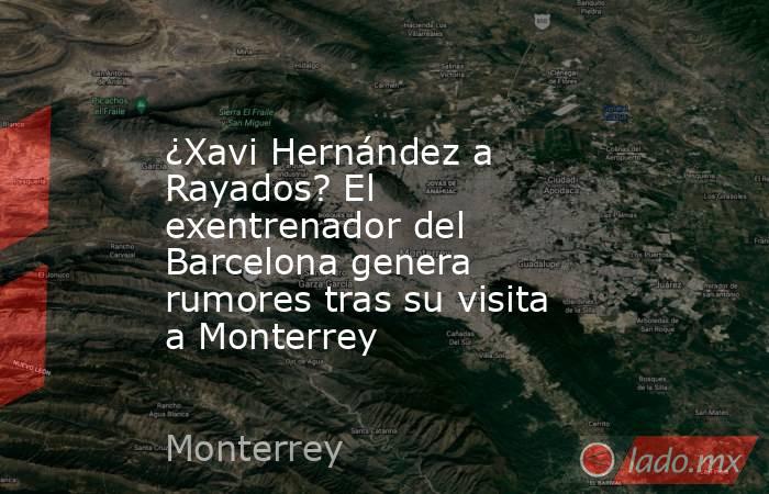 ¿Xavi Hernández a Rayados? El exentrenador del Barcelona genera rumores tras su visita a Monterrey. Noticias en tiempo real