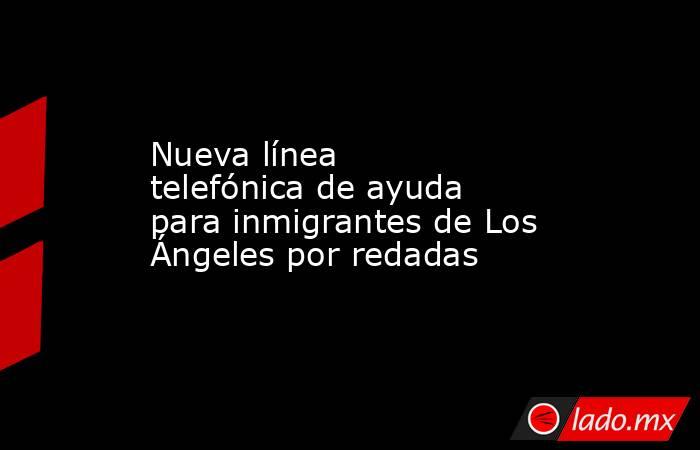 Nueva línea telefónica de ayuda para inmigrantes de Los Ángeles por redadas. Noticias en tiempo real