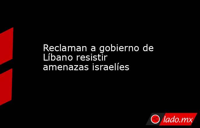 Reclaman a gobierno de Líbano resistir amenazas israelíes. Noticias en tiempo real