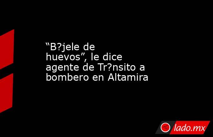 “B?jele de huevos”, le dice agente de Tr?nsito a bombero en Altamira. Noticias en tiempo real