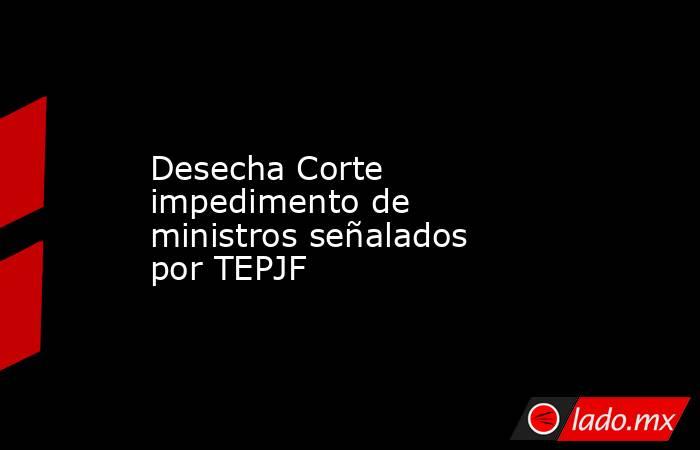 Desecha Corte impedimento de ministros señalados por TEPJF. Noticias en tiempo real