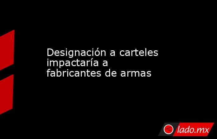 Designación a carteles impactaría a fabricantes de armas. Noticias en tiempo real
