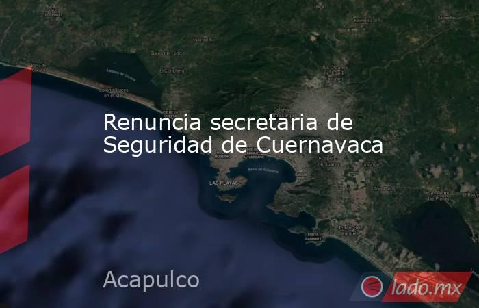 Renuncia secretaria de Seguridad de Cuernavaca. Noticias en tiempo real