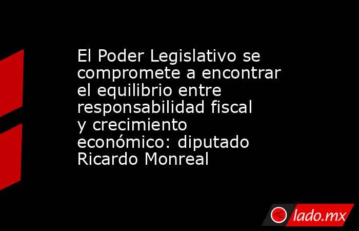 El Poder Legislativo se compromete a encontrar el equilibrio entre responsabilidad fiscal y crecimiento económico: diputado Ricardo Monreal. Noticias en tiempo real