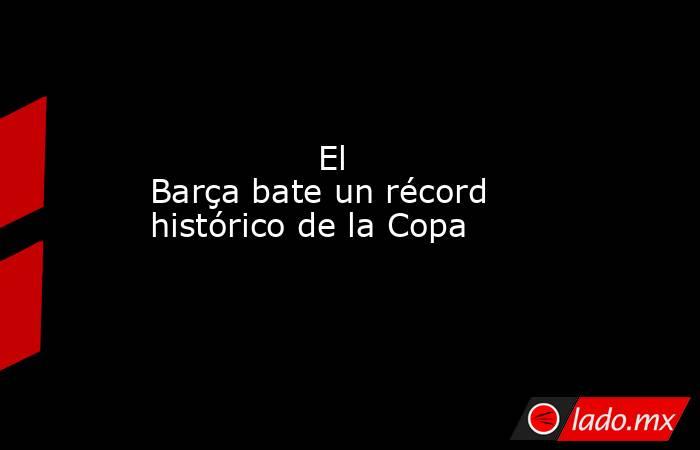                El Barça bate un récord histórico de la Copa           . Noticias en tiempo real