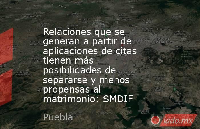 Relaciones que se generan a partir de aplicaciones de citas tienen más posibilidades de separarse y menos propensas al matrimonio: SMDIF. Noticias en tiempo real