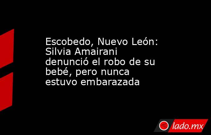 Escobedo, Nuevo León:  Silvia Amairani denunció el robo de su bebé, pero nunca estuvo embarazada . Noticias en tiempo real