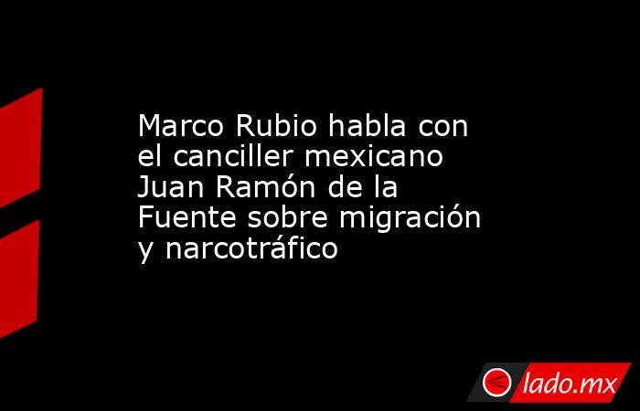 Marco Rubio habla con el canciller mexicano Juan Ramón de la Fuente sobre migración y narcotráfico. Noticias en tiempo real