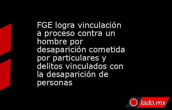 FGE logra vinculación a proceso contra un hombre por desaparición cometida por particulares y delitos vinculados con la desaparición de personas. Noticias en tiempo real