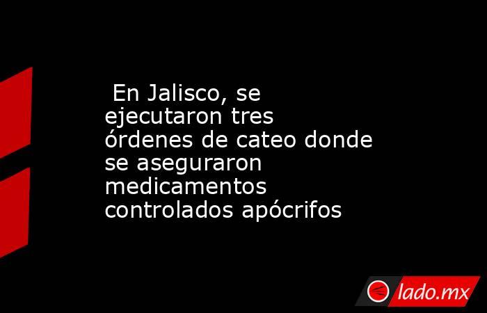  En Jalisco, se ejecutaron tres órdenes de cateo donde se aseguraron medicamentos controlados apócrifos . Noticias en tiempo real