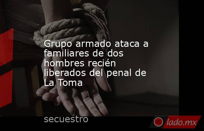 Grupo armado ataca a familiares de dos hombres recién liberados del penal de La Toma. Noticias en tiempo real