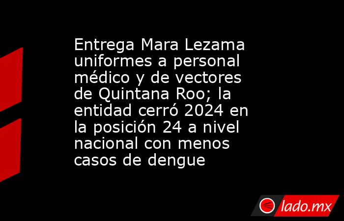 Entrega Mara Lezama uniformes a personal médico y de vectores de Quintana Roo; la entidad cerró 2024 en la posición 24 a nivel nacional con menos casos de dengue. Noticias en tiempo real