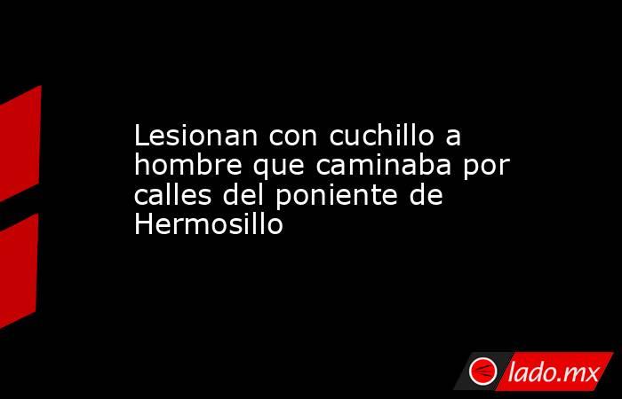 Lesionan con cuchillo a hombre que caminaba por calles del poniente de Hermosillo. Noticias en tiempo real