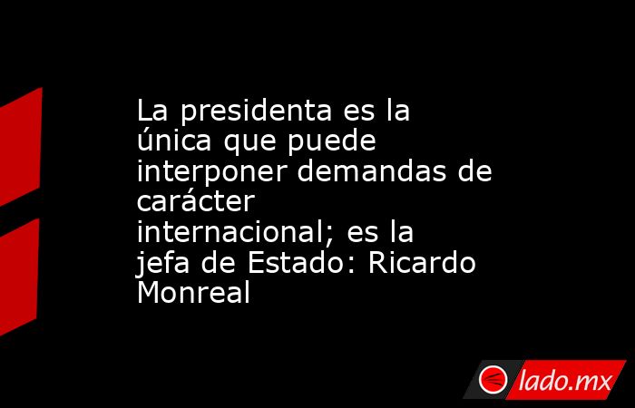 La presidenta es la única que puede interponer demandas de carácter internacional; es la jefa de Estado: Ricardo Monreal. Noticias en tiempo real