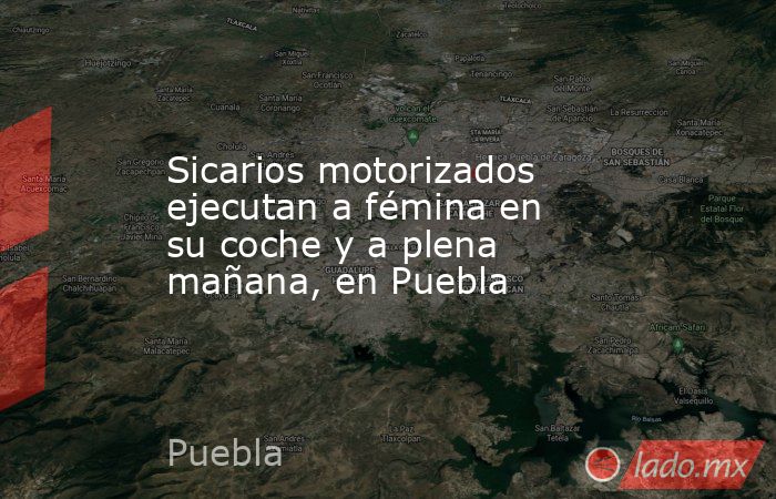 Sicarios motorizados ejecutan a fémina en su coche y a plena mañana, en Puebla. Noticias en tiempo real
