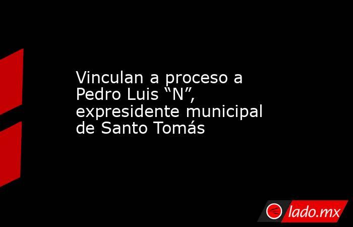 Vinculan a proceso a Pedro Luis “N”, expresidente municipal de Santo Tomás. Noticias en tiempo real