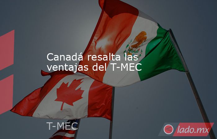 Canadá resalta las ventajas del T-MEC. Noticias en tiempo real