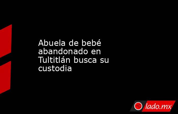 Abuela de bebé abandonado en Tultitlán busca su custodia. Noticias en tiempo real