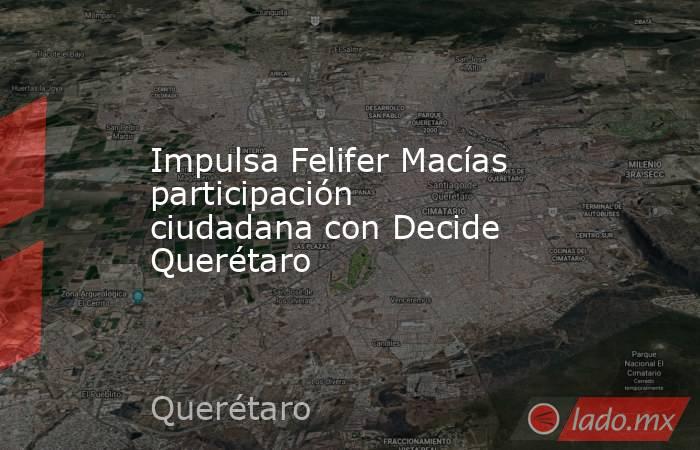 Impulsa Felifer Macías participación ciudadana con Decide Querétaro. Noticias en tiempo real