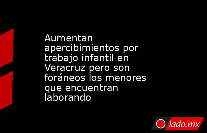 Aumentan apercibimientos por trabajo infantil en Veracruz pero son foráneos los menores que encuentran laborando. Noticias en tiempo real