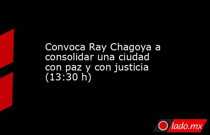 Convoca Ray Chagoya a consolidar una ciudad con paz y con justicia (13:30 h). Noticias en tiempo real