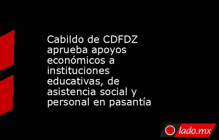Cabildo de CDFDZ aprueba apoyos económicos a instituciones educativas, de asistencia social y personal en pasantía. Noticias en tiempo real