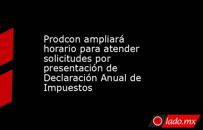 Prodcon ampliará horario para atender solicitudes por presentación de Declaración Anual de Impuestos. Noticias en tiempo real