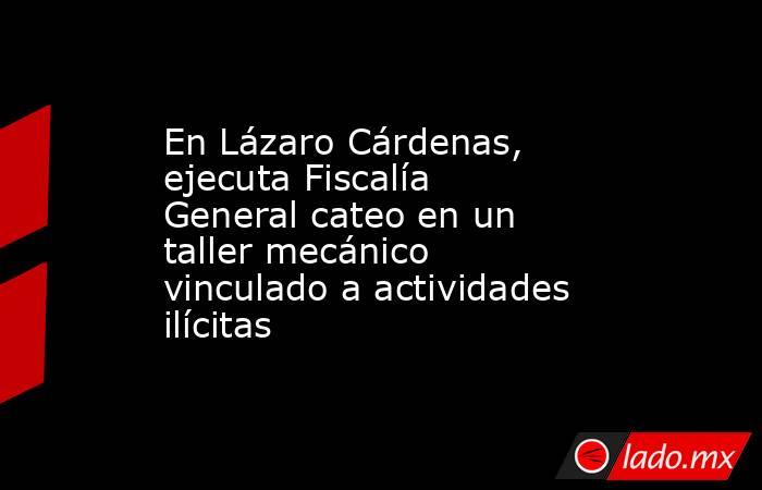 En Lázaro Cárdenas, ejecuta Fiscalía General cateo en un taller mecánico vinculado a actividades ilícitas. Noticias en tiempo real