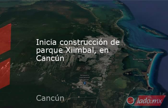 Inicia construcción de parque Xiimbal, en Cancún. Noticias en tiempo real