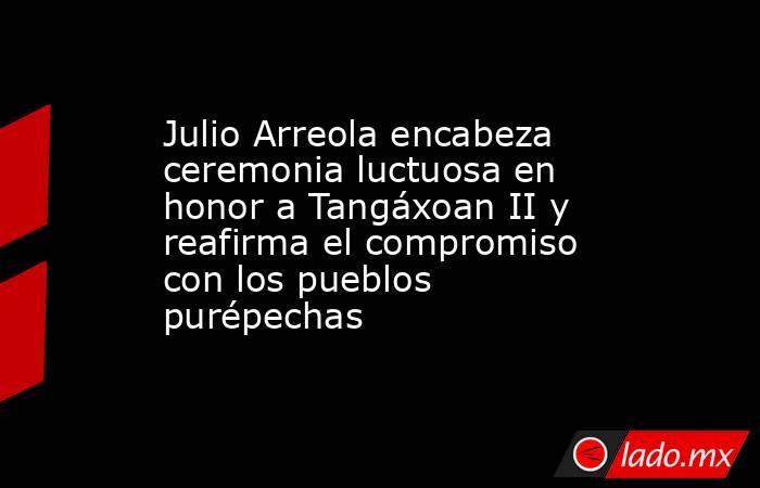Julio Arreola encabeza ceremonia luctuosa en honor a Tangáxoan II y reafirma el compromiso con los pueblos purépechas. Noticias en tiempo real