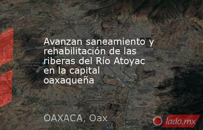 Avanzan saneamiento y rehabilitación de las riberas del Río Atoyac en la capital oaxaqueña. Noticias en tiempo real