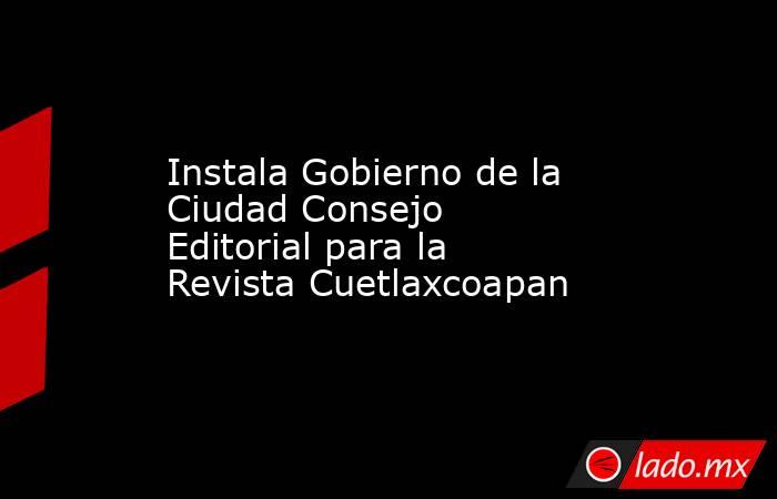 Instala Gobierno de la Ciudad Consejo Editorial para la Revista Cuetlaxcoapan. Noticias en tiempo real