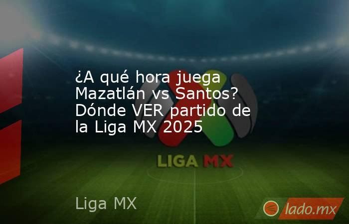 ¿A qué hora juega Mazatlán vs Santos? Dónde VER partido de la Liga MX 2025. Noticias en tiempo real