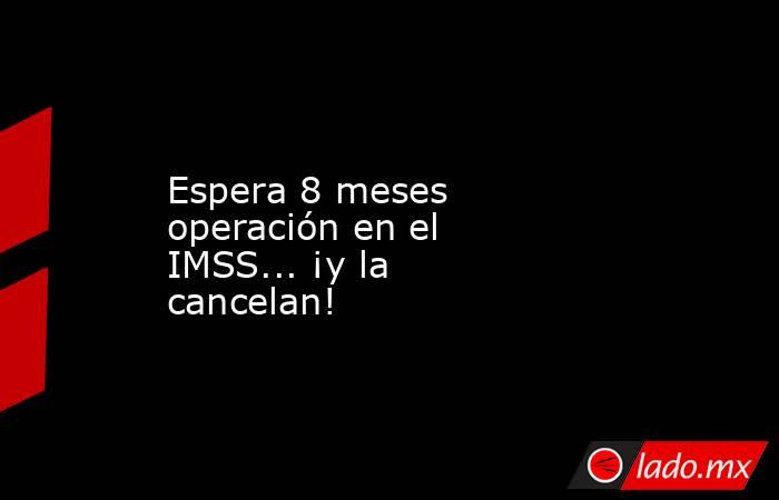 Espera 8 meses operación en el IMSS... ¡y la cancelan!. Noticias en tiempo real