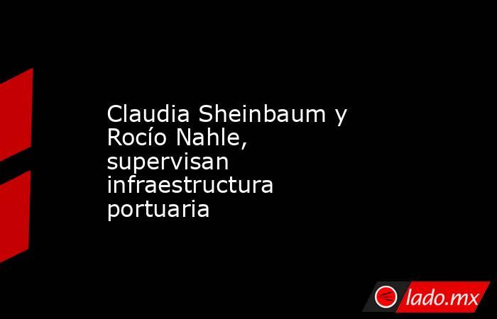 Claudia Sheinbaum y Rocío Nahle, supervisan infraestructura portuaria. Noticias en tiempo real