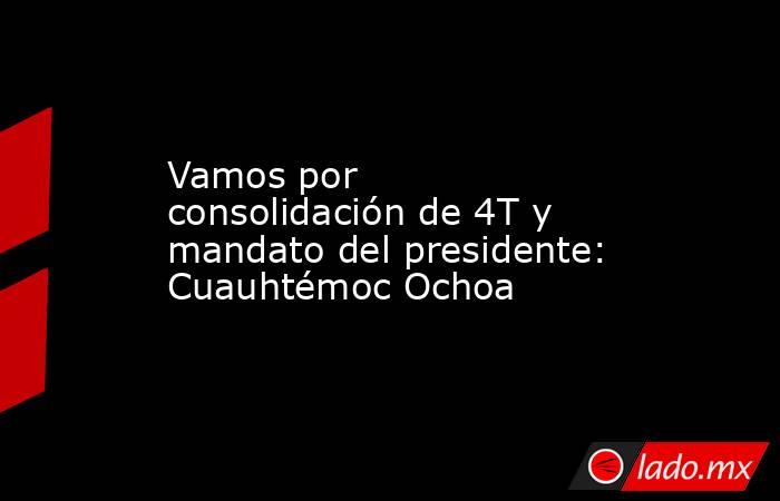 Vamos por consolidación de 4T y mandato del presidente: Cuauhtémoc Ochoa. Noticias en tiempo real