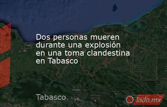 Dos personas mueren durante una explosión en una toma clandestina en Tabasco. Noticias en tiempo real