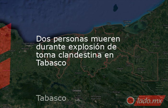 Dos personas mueren durante explosión de toma clandestina en Tabasco. Noticias en tiempo real