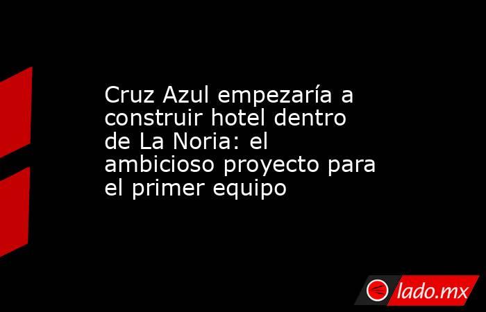 Cruz Azul empezaría a construir hotel dentro de La Noria: el ambicioso proyecto para el primer equipo. Noticias en tiempo real