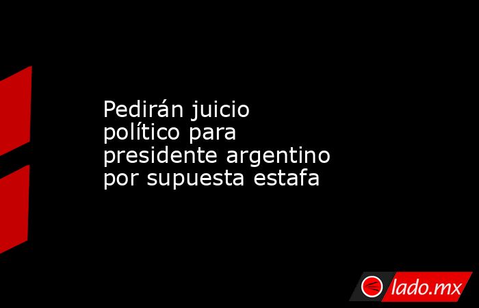 Pedirán juicio político para presidente argentino por supuesta estafa. Noticias en tiempo real